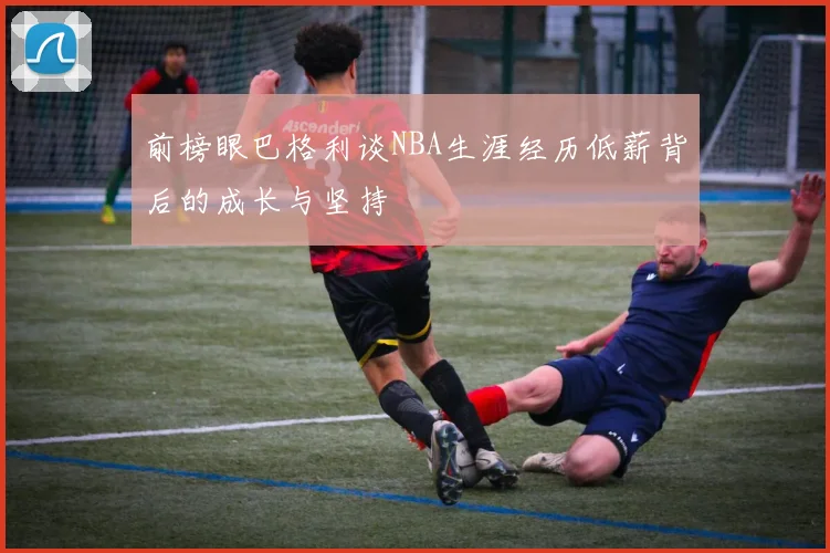 前榜眼巴格利谈NBA生涯经历低薪背后的成长与坚持