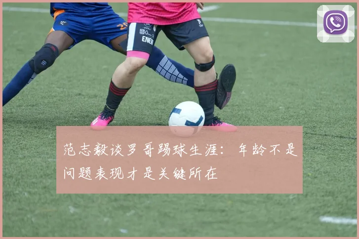 范志毅谈罗哥踢球生涯：年龄不是问题表现才是关键所在