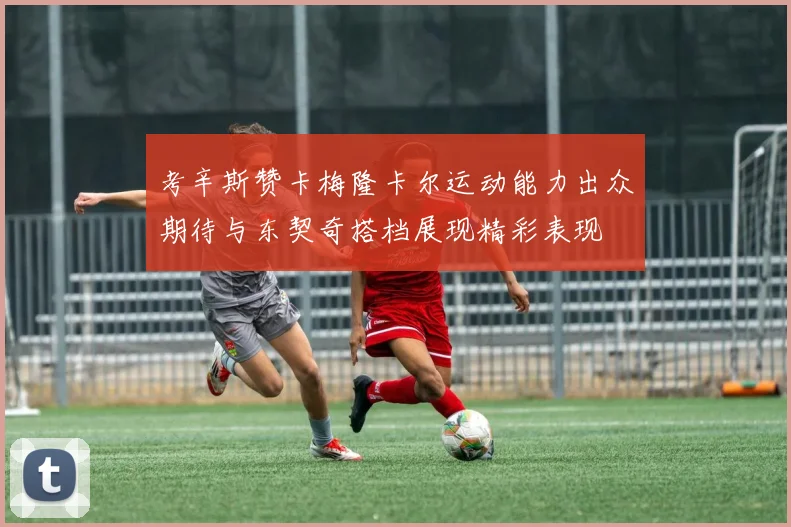 考辛斯赞卡梅隆卡尔运动能力出众期待与东契奇搭档展现精彩表现