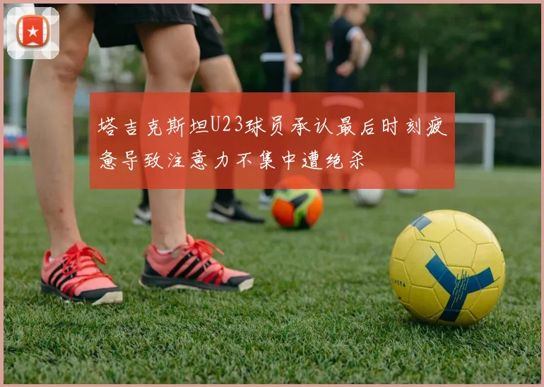 塔吉克斯坦U23球员承认最后时刻疲惫导致注意力不集中遭绝杀