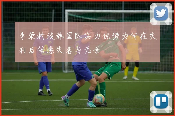 李荣杓谈韩国队实力优势为何在失利后倍感失落与无奈