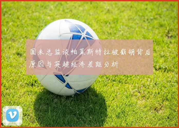 国米总监谈帕莱斯特拉被截胡背后原因与英超经济差距分析