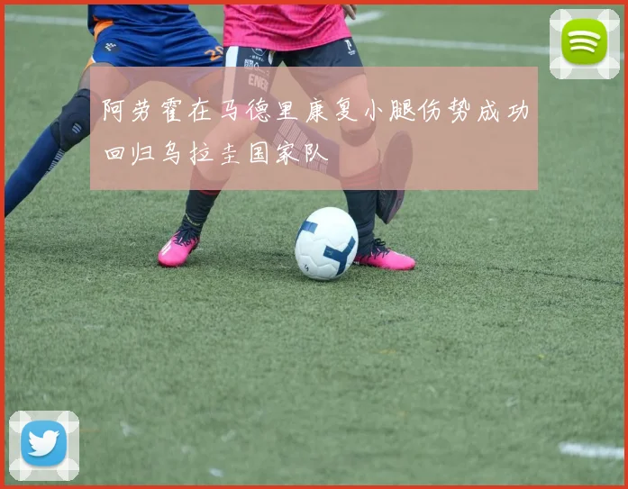 阿劳霍在马德里康复小腿伤势成功回归乌拉圭国家队