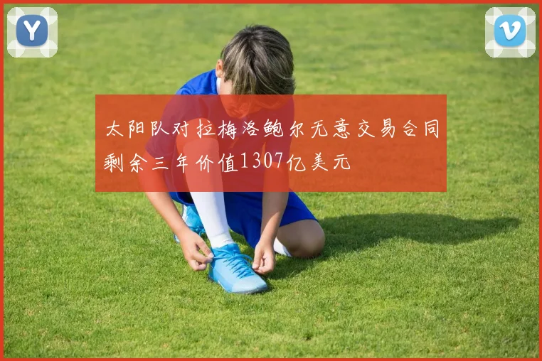 太阳队对拉梅洛鲍尔无意交易合同剩余三年价值1307亿美元