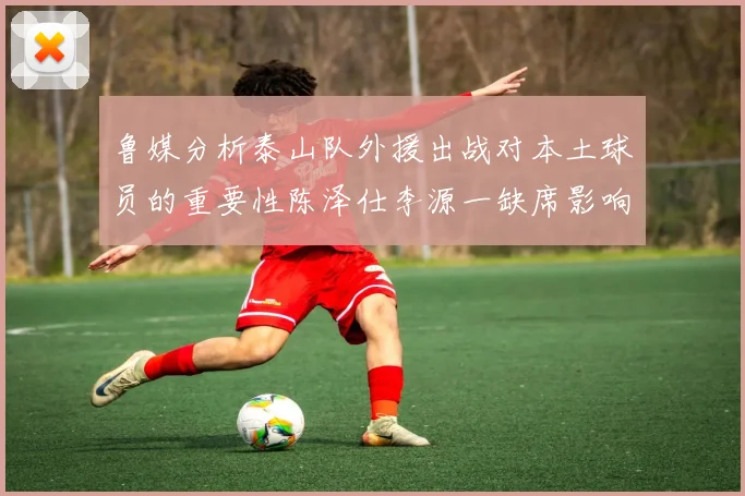 鲁媒分析泰山队外援出战对本土球员的重要性陈泽仕李源一缺席影响显著