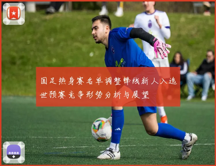 国足热身赛名单调整锋线新人入选世预赛竞争形势分析与展望