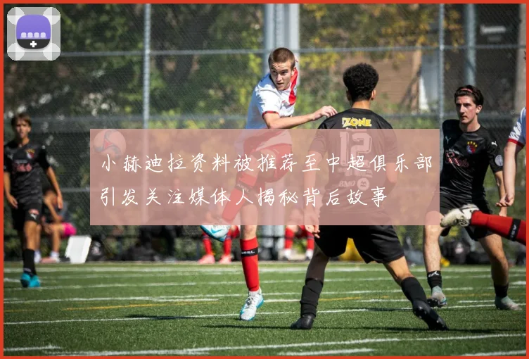 小赫迪拉资料被推荐至中超俱乐部引发关注媒体人揭秘背后故事