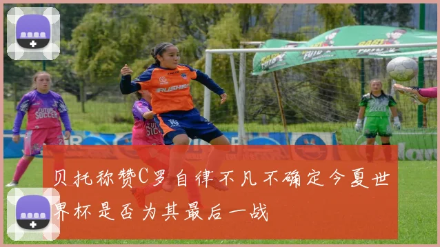 贝托称赞C罗自律不凡不确定今夏世界杯是否为其最后一战