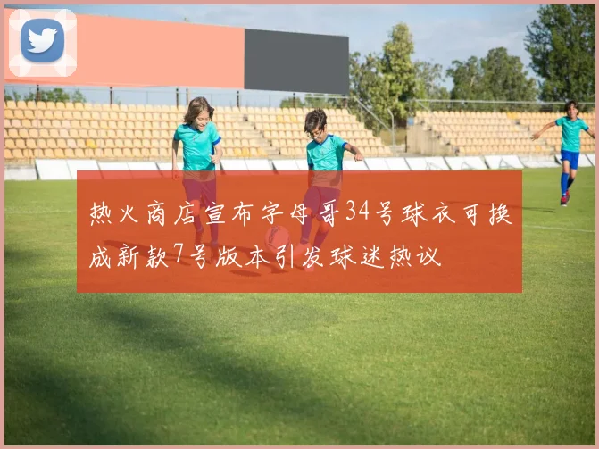 热火商店宣布字母哥34号球衣可换成新款7号版本引发球迷热议
