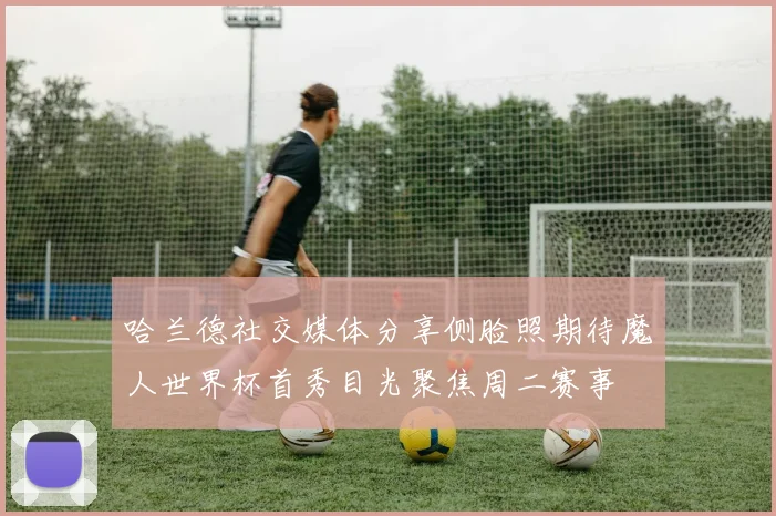 哈兰德社交媒体分享侧脸照期待魔人世界杯首秀目光聚焦周二赛事