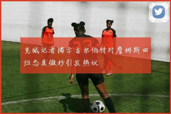 克城记者揭示吉尔伯特对詹姆斯回归态度微妙引发热议