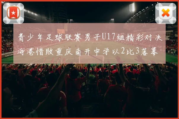 青少年足球联赛男子U17组精彩对决海港惜败重庆南开中学以2比3落幕