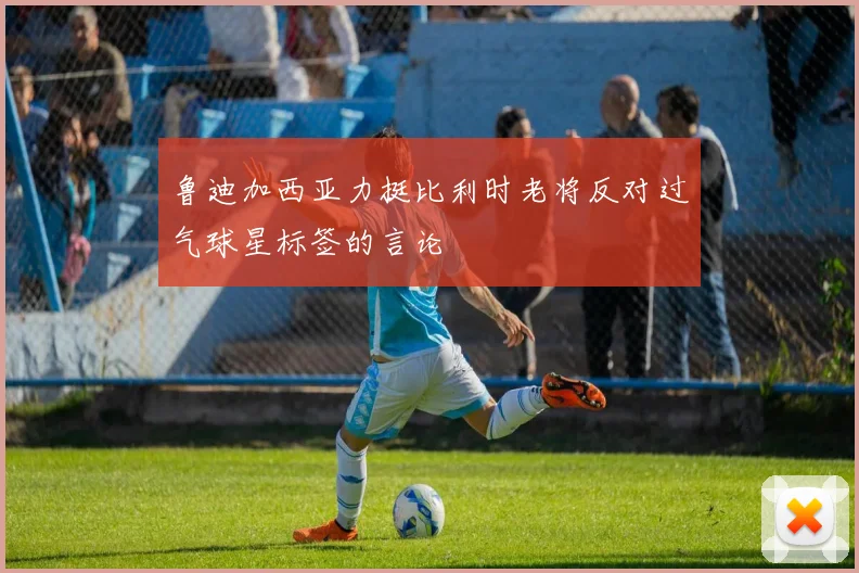鲁迪加西亚力挺比利时老将反对过气球星标签的言论